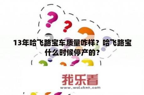 13年哈飞路宝车质量咋样？哈飞路宝什么时候停产的？