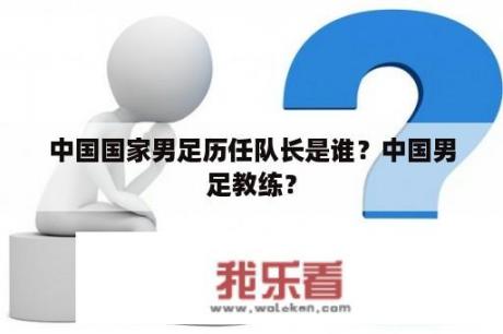 中国国家男足历任队长是谁？中国男足教练？