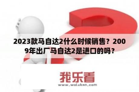 2023款马自达2什么时候销售？2009年出厂马自达2是进口的吗？