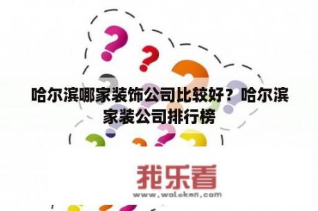 哈尔滨哪家装饰公司比较好？哈尔滨家装公司排行榜