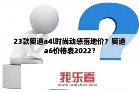 23款奥迪a4l时尚动感落地价？奥迪a6价格表2022？