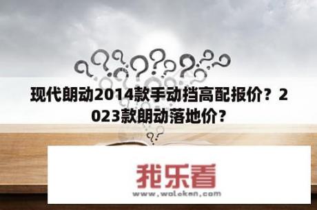 现代朗动2014款手动挡高配报价？2023款朗动落地价？