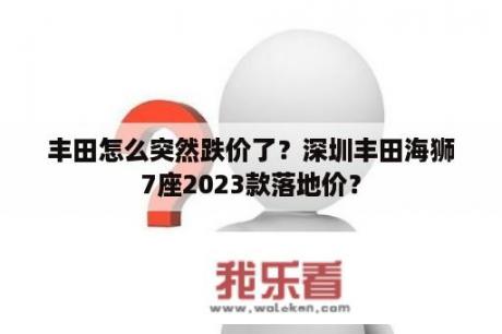 丰田怎么突然跌价了？深圳丰田海狮7座2023款落地价？