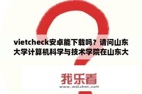 vietcheck安卓能下载吗？请问山东大学计算机科学与技术学院在山东大学的哪个校区?谢谢？