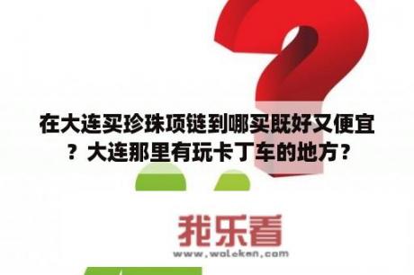 在大连买珍珠项链到哪买既好又便宜？大连那里有玩卡丁车的地方？