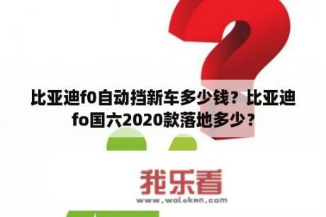 比亚迪f0自动挡新车多少钱？比亚迪fo国六2020款落地多少？