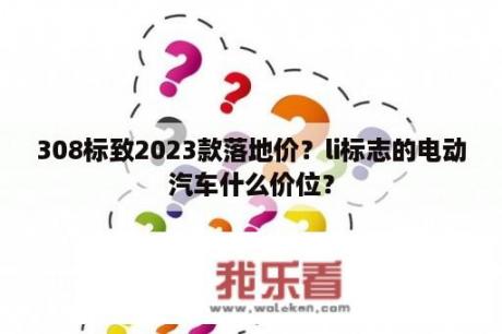 308标致2023款落地价？li标志的电动汽车什么价位？