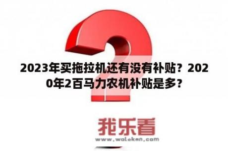 2023年买拖拉机还有没有补贴？2020年2百马力农机补贴是多？