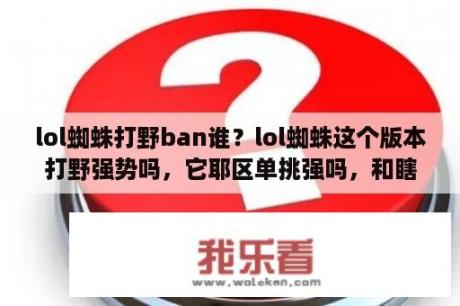 lol蜘蛛打野ban谁？lol蜘蛛这个版本打野强势吗，它耶区单挑强吗，和瞎子单挑呢？