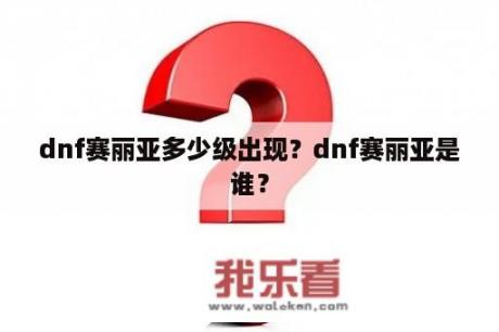 dnf赛丽亚多少级出现？dnf赛丽亚是谁？