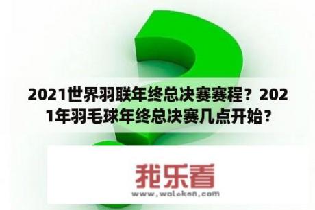 2021世界羽联年终总决赛赛程？2021年羽毛球年终总决赛几点开始？