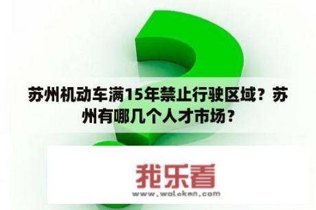 苏州机动车满15年禁止行驶区域？苏州有哪几个人才市场？