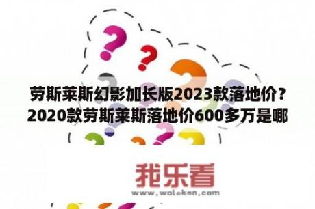 劳斯莱斯幻影加长版2023款落地价？2020款劳斯莱斯落地价600多万是哪几款？