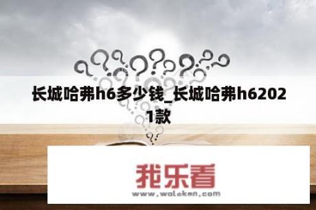 长城哈弗h6多少钱_长城哈弗h62021款