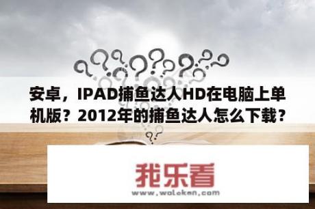 安卓，IPAD捕鱼达人HD在电脑上单机版？2012年的捕鱼达人怎么下载？