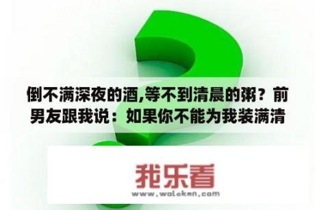 倒不满深夜的酒,等不到清晨的粥？前男友跟我说：如果你不能为我装满清晨的粥那就请为我倒满深夜的酒。这句话的用意是什么？