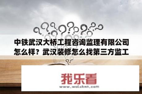 中铁武汉大桥工程咨询监理有限公司怎么样？武汉装修怎么找第三方监工？