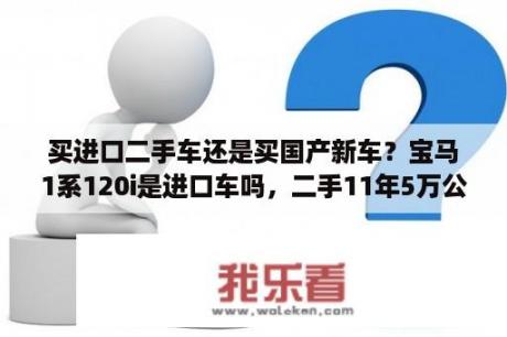 买进口二手车还是买国产新车？宝马1系120i是进口车吗，二手11年5万公里只要12万是真的吗?养护贵不贵？