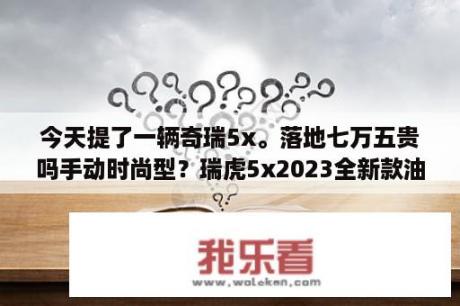 今天提了一辆奇瑞5x。落地七万五贵吗手动时尚型？瑞虎5x2023全新款油耗？