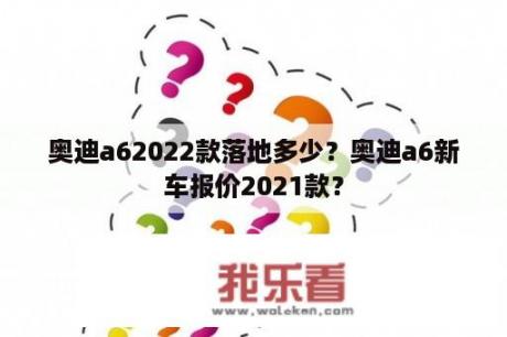 奥迪a62022款落地多少？奥迪a6新车报价2021款？