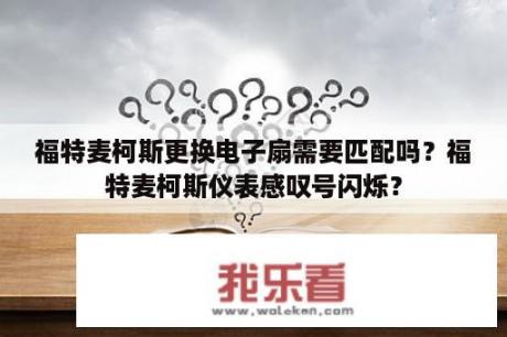 福特麦柯斯更换电子扇需要匹配吗？福特麦柯斯仪表感叹号闪烁？