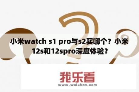 小米watch s1 pro与s2买哪个？小米12s和12spro深度体验？