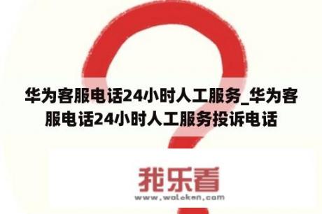 华为客服电话24小时人工服务_华为客服电话24小时人工服务投诉电话