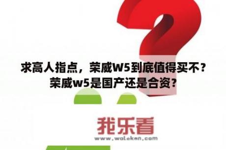 求高人指点，荣威W5到底值得买不？荣威w5是国产还是合资？