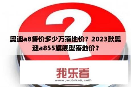 奥迪a8售价多少万落地价？2023款奥迪a855旗舰型落地价？