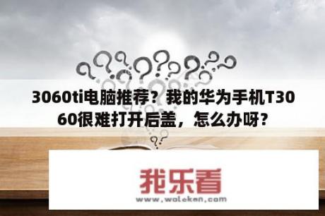 3060ti电脑推荐？我的华为手机T3060很难打开后盖，怎么办呀？