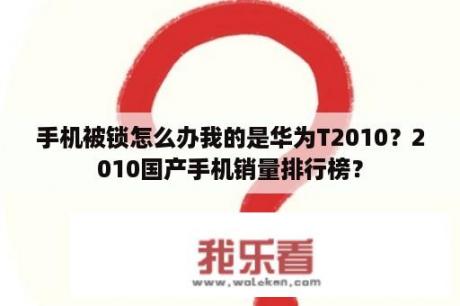 手机被锁怎么办我的是华为T2010？2010国产手机销量排行榜？