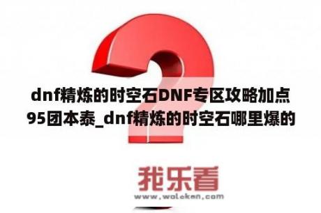 dnf精炼的时空石DNF专区攻略加点95团本泰_dnf精炼的时空石哪里爆的多