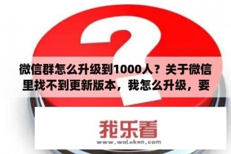 微信群怎么升级到1000人？关于微信里找不到更新版本，我怎么升级，要删除再下载吗，怎么恢复微信里的内容呢？