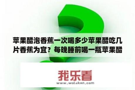 苹果醋泡香蕉一次喝多少苹果醋吃几片香蕉为宜？每晚睡前喝一瓶苹果醋能减肥吗？