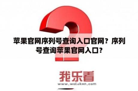 苹果官网序列号查询入口官网？序列号查询苹果官网入口？