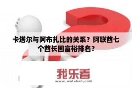 卡塔尔与阿布扎比的关系？阿联酋七个酋长国富裕排名？