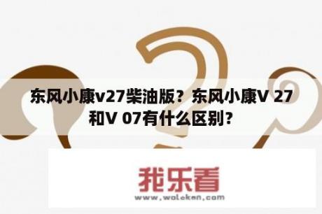 东风小康v27柴油版？东风小康V 27和V 07有什么区别？