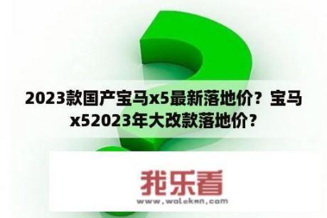 2023款国产宝马x5最新落地价？宝马x52023年大改款落地价？