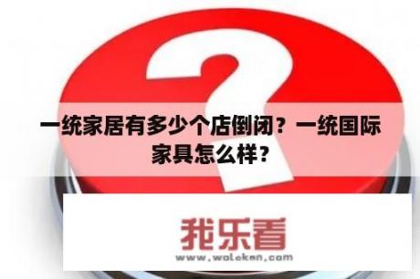 一统家居有多少个店倒闭？一统国际家具怎么样？