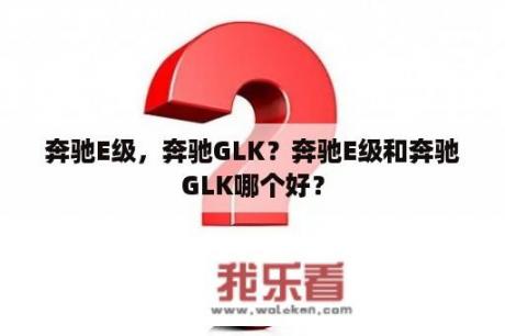 奔驰E级，奔驰GLK？奔驰E级和奔驰GLK哪个好？