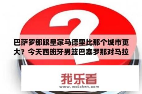 巴萨罗那跟皇家马德里比那个城市更大？今天西班牙男篮巴塞罗那对马拉加的比赛结果？