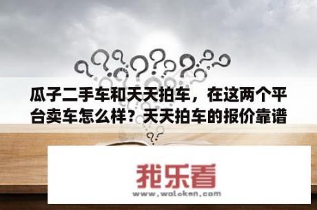 瓜子二手车和天天拍车，在这两个平台卖车怎么样？天天拍车的报价靠谱吗？