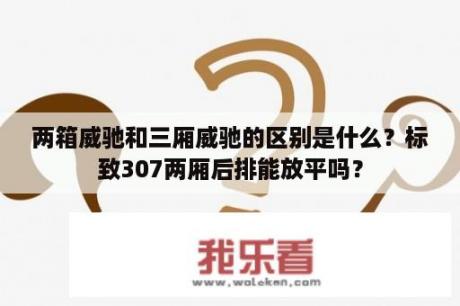 两箱威驰和三厢威驰的区别是什么？标致307两厢后排能放平吗？