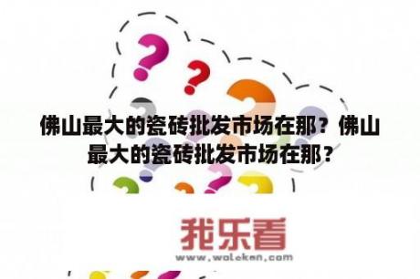 佛山最大的瓷砖批发市场在那？佛山最大的瓷砖批发市场在那？