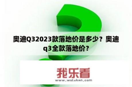 奥迪Q32023款落地价是多少？奥迪q3全款落地价？