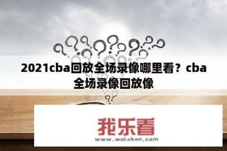 2021cba回放全场录像哪里看？cba全场录像回放像