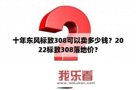 十年东风标致308可以卖多少钱？2022标致308落地价？