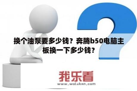 换个油泵要多少钱？奔腾b50电脑主板换一下多少钱？