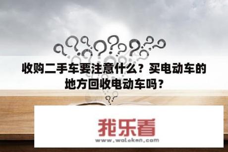 收购二手车要注意什么？买电动车的地方回收电动车吗？