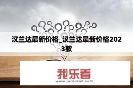 汉兰达最新价格_汉兰达最新价格2023款